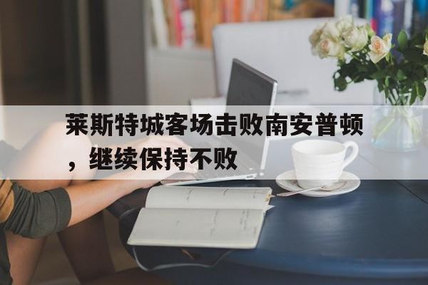 关于莱斯特城客场击败南安普顿，继续保持不败的信息