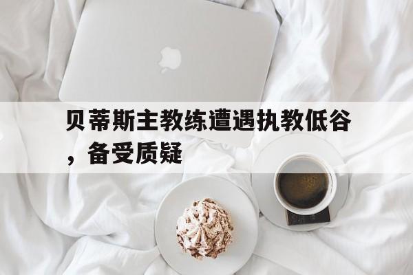 贝蒂斯主教练遭遇执教低谷，备受质疑