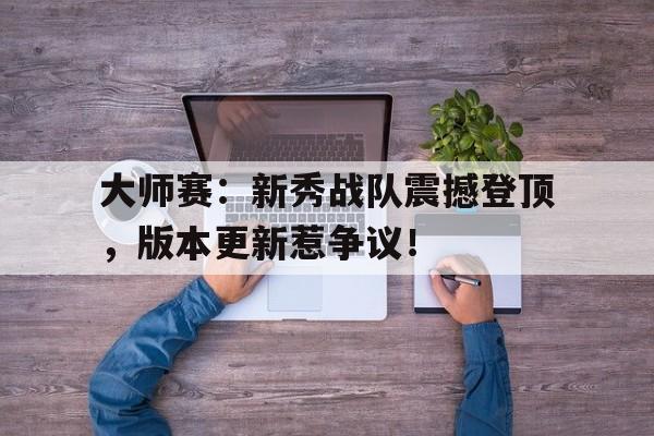 大师赛：新秀战队震撼登顶，版本更新惹争议！