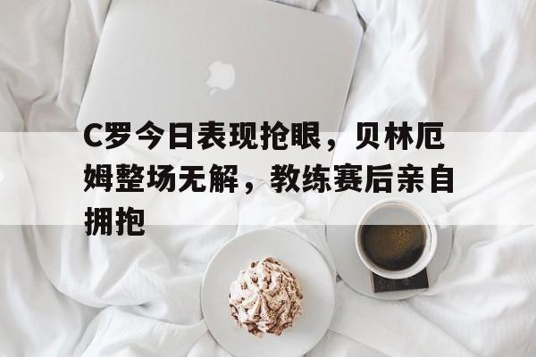 C罗今日表现抢眼，贝林厄姆整场无解，教练赛后亲自拥抱