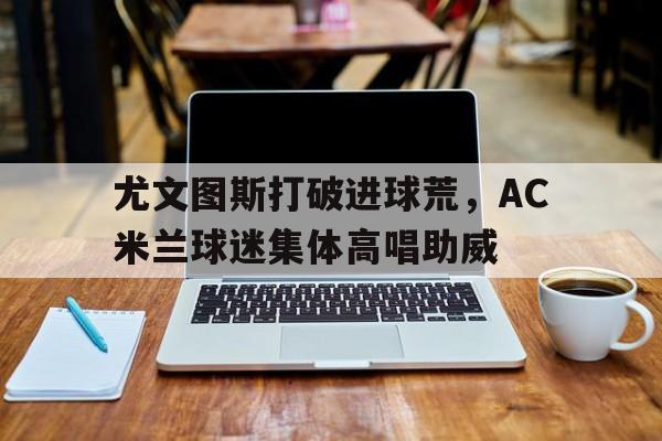 尤文图斯打破进球荒，AC米兰球迷集体高唱助威尤文图斯ac米兰国际米兰地位